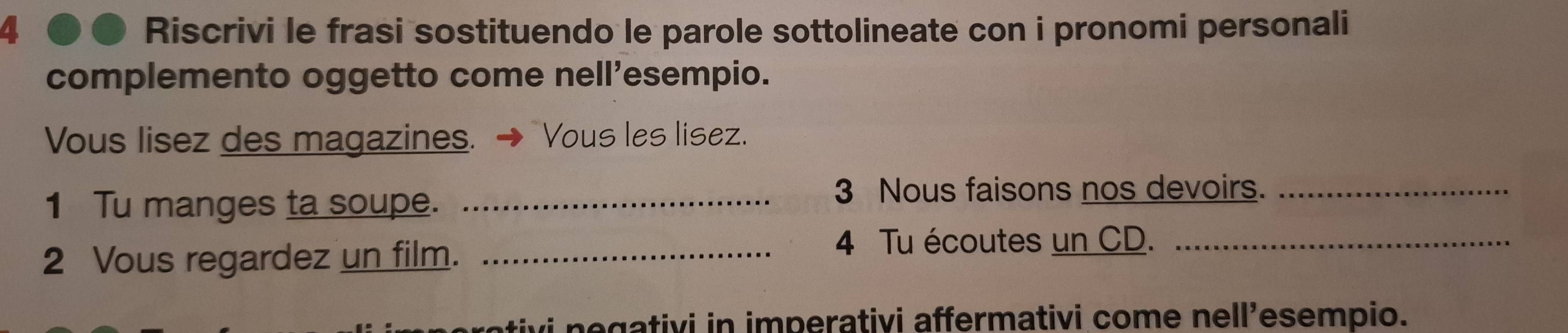 Riscrivi le frasi sostituendo le parole sottolineate con i pronomi personali 
complemento oggetto come nell’esempio. 
Vous lisez des magazines. Vous les lisez. 
1 Tu manges ta soupe._ 
3 Nous faisons nos devoirs._ 
2 Vous regardez un film._ 
4 Tu écoutes un CD._ 
vi negativi in imperativi affermativi come nell’esempio.