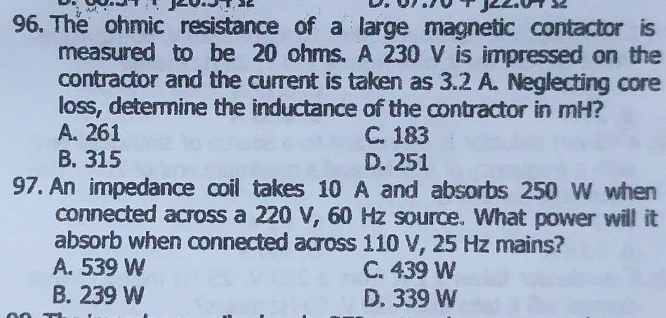 The ohmic resistance of a large magnetic contactor is
measured to be 20 ohms. A 230 V is impressed on the
contractor and the current is taken as 3.2 A. Neglecting core
loss, determine the inductance of the contractor in mH?
A. 261 C. 183
B. 315 D. 251
97. An impedance coil takes 10 A and absorbs 250 W when
connected across a 220 V, 60 Hz source. What power will it
absorb when connected across 110 V, 25 Hz mains?
A. 539 W C. 439 W
B. 239 W D. 339 W