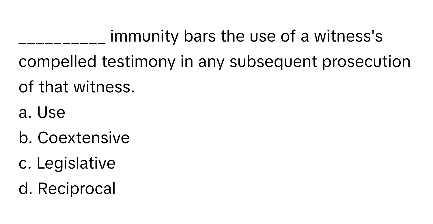 immunity bars the use of a witness's compelled testimony in any subsequent prosecution of that witness.

a. Use 
b. Coextensive 
c. Legislative 
d. Reciprocal