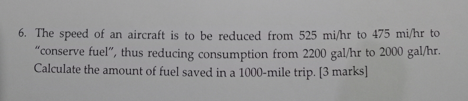 The speed of an aircraft is to be reduced from 525 mi/hr to 475 mi/hr to 
“conserve fuel”, thus reducing consumption from 2200 gal/hr to 2000 gal/hr. 
Calculate the amount of fuel saved in a 1000-mile trip. [3 marks]