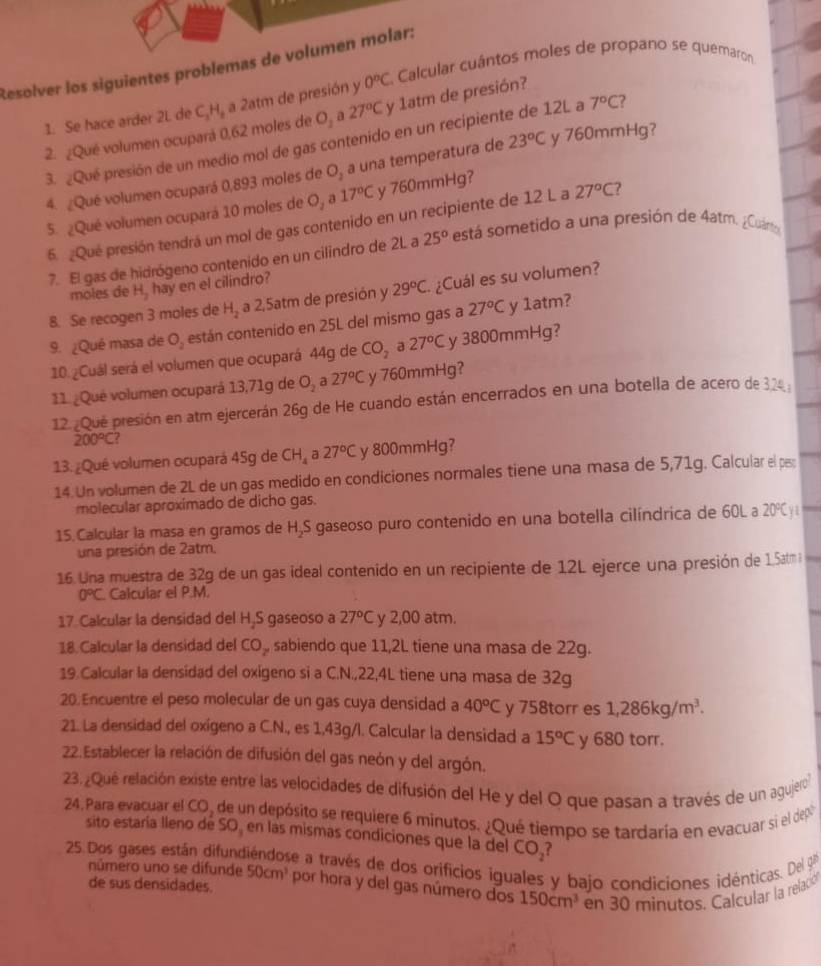 Resolver los siguientes problemas de volumen molar:
1. Se hace arder 2L de C_3H_2 a 2atm de presión y 0^nC E. Calcular cuántos moles de propano se quemaron
2. ¿Qué volumen ocupará 0,62 moles de O₂ a 27°C y 1atm de presión?
3. ¿Qué presión de un medio mol de gas contenido en un recipiente de 12L a 7°C
4. ¿Qué volumen ocupará 0,893 moles de O_2 a una temperatura de 23°C y 760mmHg?
5. ¿Qué volumen ocupará 10 moles de O, a 17°C y 760mmHg?
6. ¿Qué presión tendrá un mol de gas contenido en un recipiente de 12 L a 27°C 7
7. El gas de hidrógeno contenido en un cilindro de 2L a 25^o está sometido a una presión de 4atm. ¿Cuárt
moles de H_2 hay en el cilindro?
8. Se recogen 3 moles de H_2 a 2,5atm de presión y 29°C. ¿Cuál es su volumen?
9. ¿Qué masa de O. están contenido en 25L del mismo gas a 27°C y 1atm?
10. ¿Cuál será el volumen que ocupará 44g de CO_2 a 27°C y 3800mmHg?
11 ¿Qué volumen ocupará 13,71g de O_2 a 27°C y 760mmHg?
12. Que presión en atm ejercerán 26g de He cuando están encerrados en una botella de acero de 32
200°C
13. ¿Qué volumen ocupará 45g de CH_4 a 27°C y 800mmHg?
14. Un volumen de 2L de un gas medido en condiciones normales tiene una masa de 5,71g. Calcular el pa:
molecular aproximado de dicho gas.
15. Calcular la masa en gramos de H,S gaseoso puro contenido en una botella cilíndrica de 60L a 20°C Y1
una presión de 2atm.
16. Una muestra de 32g de un gas ideal contenido en un recipiente de 12L ejerce una presión de 1.5am
0°C Calcular el P.M.
17 Calcular la densidad del H,S gaseoso a 27°C y 2,00 atm.
18. Calcular la densidad del CO_z sabiendo que 11,2L tiene una masa de 22g.
19.Calcular la densidad del oxigeno si a C.N.,22,4L tiene una masa de 32g
20.Encuentre el peso molecular de un gas cuya densidad a 40°C y 758torr es 1,286kg/m^3.
21. La densidad del oxigeno a C.N., es 1,43g/l. Calcular la densidad a 15°C y 680 torr.
22.Establecer la relación de difusión del gas neón y del argón.
23.¿Que relación existe entre las velocidades de difusión del He y del O que pasan a través de un agujero
24. Para evacuar el CO, de un depósito se requiere 6 minutos. ¿Qué tiempo se tardaria en evacuar si el dep
sito estaría lleno dé SO en las mismas condiciones que la del CO_2
25.Dos gases están difundiéndose a través de dos orificios iguales y bajo condiciones idénticas. Del 9
número uno se difunde 50cm^3 por hora y del gas número dos 150cm^3 en 30 minutos. Calcular la relació
de sus densidades.