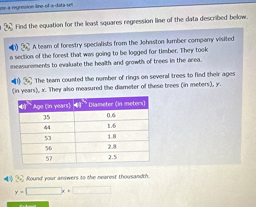 yze-a-regression-line-of-a-data-set
Find the equation for the least squares regression line of the data described below.
A team of forestry specialists from the Johnston lumber company visited
a section of the forest that was going to be logged for timber. They took
measurements to evaluate the health and growth of trees in the area.
1 The team counted the number of rings on several trees to find their ages
(in years), x. They also measured the diameter of these trees (in meters), y.
Round your answers to the nearest thousandth.
y=□ x+□
Cubmit