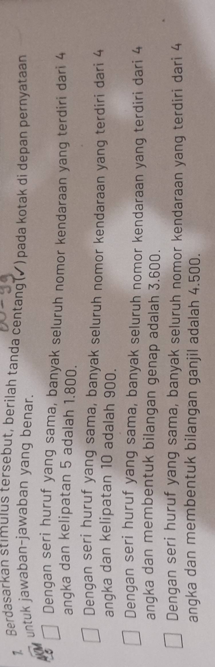 Berdasarkan stımulus tersebut, berilah tanda centang(✓) pada kotak di depan pernyataan
untuk jawaban-jawaban yang benar.
Dengan seri huruf yang sama, banyak seluruh nomor kendaraan yang terdiri dari 4
angka dan kelipatan 5 adalah 1.800.
Dengan seri huruf yang sama, banyak seluruh nomor kendaraan yang terdiri dari 4
angka dan kelipatan 10 adalah 900.
Dengan seri huruf yang sama, banyak seluruh nomor kendaraan yang terdiri dari 4
angka dan membentuk bilangan genap adalah 3.600.
Dengan seri huruf yang sama, banyak seluruh nomor kendaraan yang terdiri dari 4
angka dan membentuk bilangan ganjil adalah 4.500.