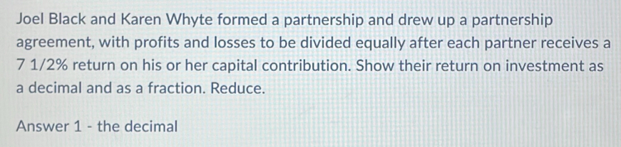 Joel Black and Karen Whyte formed a partnership and drew up a partnership 
agreement, with profits and losses to be divided equally after each partner receives a
7 1/2% return on his or her capital contribution. Show their return on investment as 
a decimal and as a fraction. Reduce. 
Answer 1 - the decimal