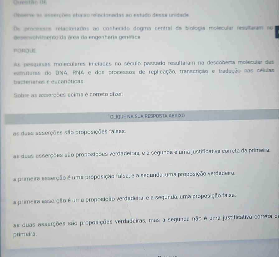 Observe as asserções abaixo relacionadas ao estudo dessa unidade.
Os processos relacionados ao conhecido dogma central da biológia molecular resultaram no
desenvolvimento da área da engenharia genética
PORQUE
As pesquisas moleculares iniciadas no século passado resultaram na descoberta molecular das
estruturas do DNA, RNA e dos processos de replicação, transcrição e tradução nas células
bacterianas e eucarióticas.
Sobre as asserções acima é correto dizer:
CLIQUE NA SUA RESPOSTA ABAIXO
as duas asserções são proposições falsas.
as duas asserções são proposições verdadeiras, e a segunda é uma justificativa correta da primeira.
a primeira asserção é uma proposição falsa, e a segunda, uma proposição verdadeira.
a primeira asserção é uma proposição verdadeira, e a segunda, uma proposição falsa.
as duas asserções são proposições verdadeiras, mas a segunda não é uma justificativa correta da
primeira.