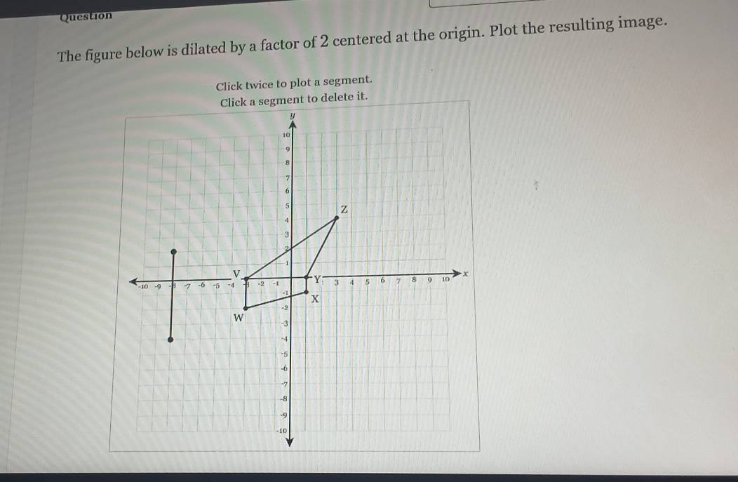 Question 
The figure below is dilated by a factor of 2 centered at the origin. Plot the resulting image. 
Click twice to plot a segment. 
ment to delete it.