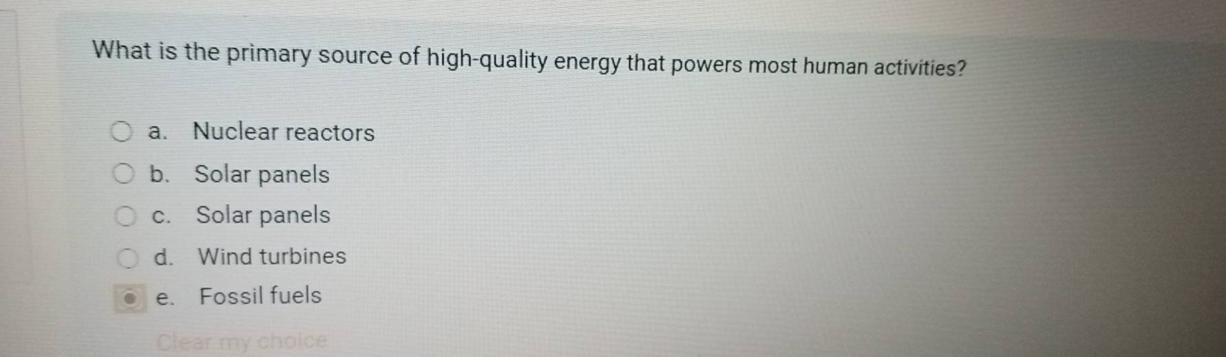 What is the primary source of high-quality energy that powers most human activities?
a. Nuclear reactors
b. Solar panels
c. Solar panels
d. Wind turbines
e. Fossil fuels
Clear my choice