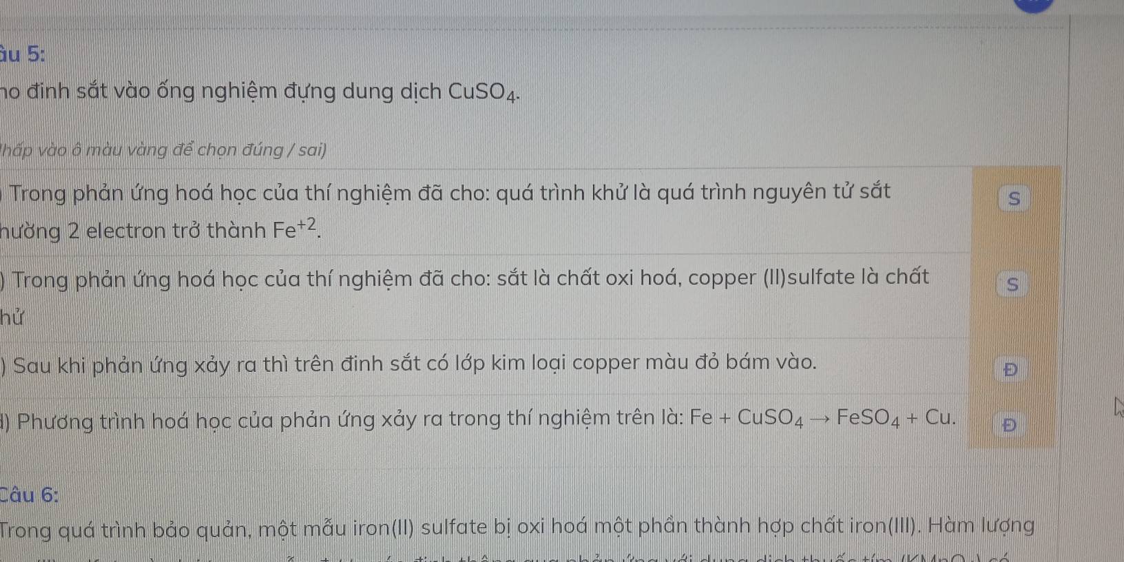 àu 5: 
ho đinh sắt vào ống nghiệm đựng dung dịch CuSO_4. 
vhấp vào 6 màu vàng để chọn đúng / sai) 
Trong phản ứng hoá học của thí nghiệm đã cho: quá trình khử là quá trình nguyên tử sắt 
S 
hường 2 electron trở thành Fe^(+2). 
) Trong phản ứng hoá học của thí nghiệm đã cho: sắt là chất oxi hoá, copper (II)sulfate là chất 
s 
hử 
) Sau khi phản ứng xảy ra thì trên đinh sắt có lớp kim loại copper màu đỏ bám vào. 
d) Phương trình hoá học của phản ứng xảy ra trong thí nghiệm trên là: Fe+CuSO_4to FeSO_4+Cu. 
Câu 6: 
Trong quá trình bảo quản, một mẫu iron(II) sulfate bị oxi hoá một phần thành hợp chất iron(III). Hàm lượng