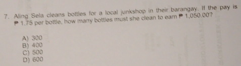 Aling Sela cleans bottles for a local junkshop in their barangay. If the pay is
1.75 per bottle, how many bottles must she clean to earn P 1,050.00?
A) 300
B) 400
C) 500
D) 600