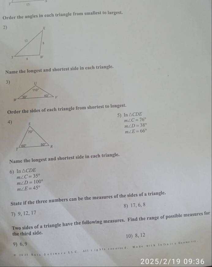 13 3
Order the angles in each triangle from smallest to largest.
2)
Name the longest and shortest side in each triangle.
3)
Order the sides of each triangle from shortest to longest.
5) In △ CDE
4)
m∠ C=76°
m∠ D=38°
m∠ E=66°
Name the longest and shortest side in each triangle.
6) In △ CDE
m∠ C=35°
m∠ D=100°
m∠ E=45°
State if the three numbers can be the measures of the sides of a triangle.
7) 9, 12, 17 8) 17, 6, 8
Two sides of a triangle have the following measures. Find the range of possible measures for
the third side.
10) 8, 12
9) 6, 9
G  e  i r y 
© 2 0 2 5 K a t a S
2025/2/19 0 9:36