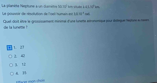 La planète Neptune a un diamètre 50.10^3km située à 4,5.10^9km. 
Le pouvoir de résolution de l'oeil humain est 3,0.10^(-4)rad. 
Quel doit être le grossissement minimal d'une lunette astronomique pour distinguer Neptune au travers
de la lunette ?
1. 27
2. 42
3. 12
4. 35
Effacer mon choix