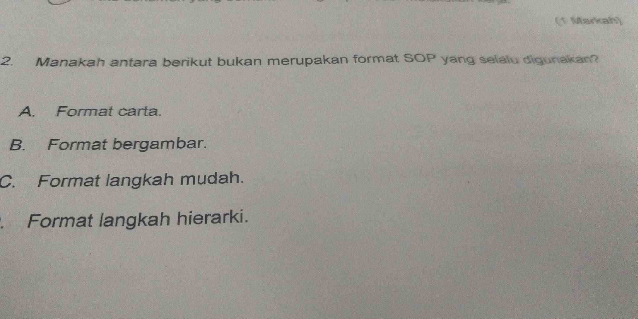 (1 Markah)
2. Manakah antara berikut bukan merupakan format SOP yang selalu digunakan?
A. Format carta.
B. Format bergambar.
C. Format langkah mudah.. Format langkah hierarki.