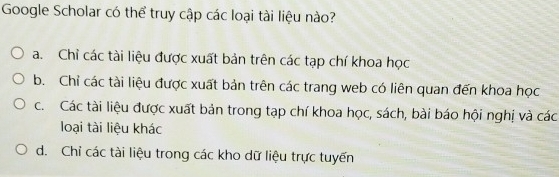 Google Scholar có thể truy cập các loại tài liệu nào?
a. Chỉ các tài liệu được xuất bản trên các tạp chí khoa học
b. Chỉ các tài liệu được xuất bản trên các trang web có liên quan đến khoa học
c. Các tài liệu được xuất bản trong tạp chí khoa học, sách, bài báo hội nghị và các
loại tài liệu khác
d. Chỉ các tài liệu trong các kho dữ liệu trực tuyến