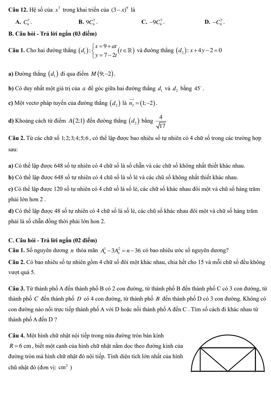 Hệ số của x^7 trong khai triển cia(3-x)^9 là
A. C_9^(7. B. 9C_9^7. C. -9C_9^7. D. -C_9^7.
B. Câu hỏi - Trả lời ngắn (03 điểm)
Câu 1. Cho hai đường thắng (d_1)):beginarrayl x=9+at y=7-2tendarray. (t∈ R) và đường thắng (d_2):x+4y-2=0
a) Đường thắng (d_1) đi qua điểm M(9;-2).
b) Có duy nhất một giá trị của a để góc giữa hai đường thẳng đị và d_2 bằng 45°.
c) Một vectơ pháp tuyến của đường thắng (d_2) là vector n_2=(1;-2).
d) Khoảng cách từ điểm A(2;1) đến đường thắng (d_2) bǎng  4/sqrt(17) 
Câu 2. Từ các chữ số 1;2;3;4;5;6 , có thể lập được bao nhiêu số tự nhiên có 4 chữ số trong các trường hợp
sau:
a) Có thể lập được 648 số tự nhiên có 4 chữ số là số chẵn và các chữ số không nhất thiết khác nhau.
b) Có thể lập được 648 số tự nhiên có 4 chũ số là số lẻ và các chũ số không nhất thiết khác nhau.
c) Có thể lập được 120 số tự nhiên có 4 chữ số là số lẻ, các chữ số khác nhau đôi một và chũ số hàng trăm
phải lớn hơn 2 .
d) Có thể lập được 48 số tự nhiên có 4 chữ số là số lẻ, các chũ số khác nhau đôi một và chữ số hàng trăm
phải là số chẵn đồng thời phải lớn hon 2.
C. Câu hỏi - Trả lời ngắn (02 điểm)
Câu 1. Số nguyên dương n thỏa mãn A_n^(1-3A_n^2=n-36 có bao nhiêu ước số nguyên dương?
Câu 2. Có bao nhiêu số tự nhiên gồm 4 chữ số đôi một khác nhau, chia hết cho 15 và mỗi chữ số đều không
vượt quá 5.
Câu 3. Từ thành phố A đến thành phố B có 2 con đường, từ thành phố B đến thành phố C có 3 con đường, từ
thành phố C đến thành phố D có 4 con đường, từ thành phố B đến thành phố D có 3 con đường. Không có
con đường nào nối trực tiếp thành phố A với D hoặc nối thành phố A đến C . Tìm số cách đi khác nhau từ
thành phố A đến D ?
Câu 4. Một hình chữ nhật nội tiếp trong nửa đường tròn bán kính
R=6cm , biết một cạnh của hình chữ nhật nằm dọc theo đường kính của
đường tròn mà hình chữ nhật đó nội tiếp. Tính diện tích lớn nhất của hình
chũ nhật đó (đơn vị: cm^2))