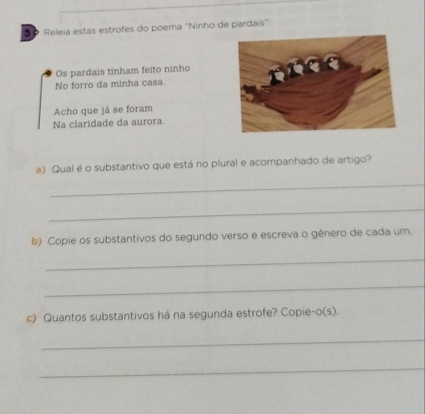 5 º Releia estas estrofes do poema 'Ninho de pardais" 
Os pardais tinham feito ninho 
No forro da minha casa 
Acho que já se foram 
Na claridade da aurora. 
a) Qual é o substantivo que está no plural e acompanhado de artigo? 
_ 
_ 
b) Copie os substantivos do segundo verso e escreva o gênero de cada um. 
_ 
_ 
c) Quantos substantivos há na segunda estrofe? Copie-o(s). 
_ 
_