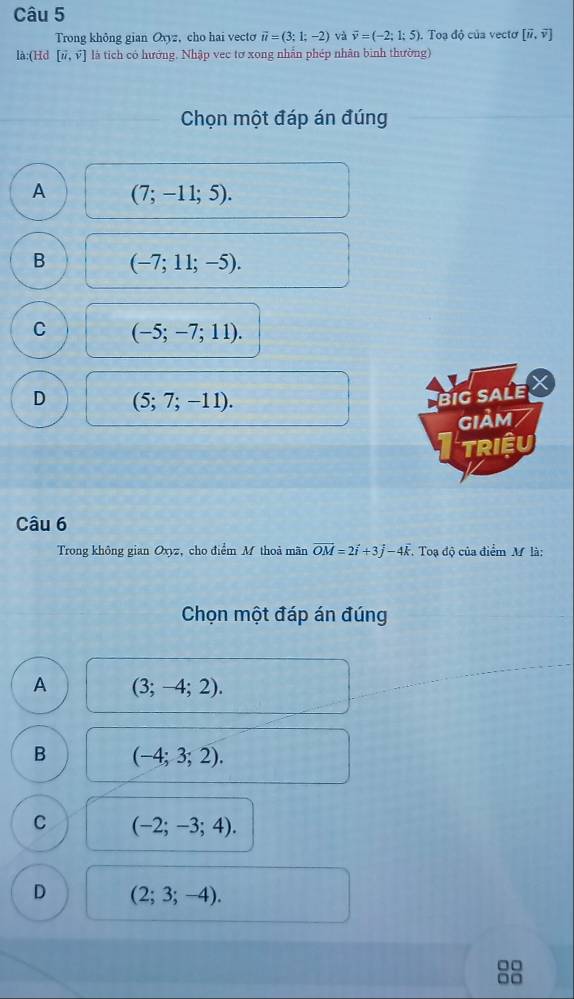 Trong không gian Oxyz, cho hai vecto vector u=(3;1;-2) và vector v=(-2;1;5). Toạ độ của vectơ [vector u,vector v]
là:(Hd [vector u,vector v] là tích có hướng. Nhập vec tơ xong nhẫn phép nhân bình thường)
Chọn một đáp án đúng
A (7;-11;5).
B (-7;11;-5).
C (-5;-7;11).
D (5;7;-11). 
big saLe X
GIảM /
Triệu
Câu 6
Trong không gian Oxyz, cho điểm M thoả mãn vector OM=2vector i+3vector j-4vector k. Toạ độ của điểm M là:
Chọn một đáp án đúng
A (3;-4;2). 
B (-4;3;2).
C (-2;-3;4).
D (2;3;-4).
□□
□□