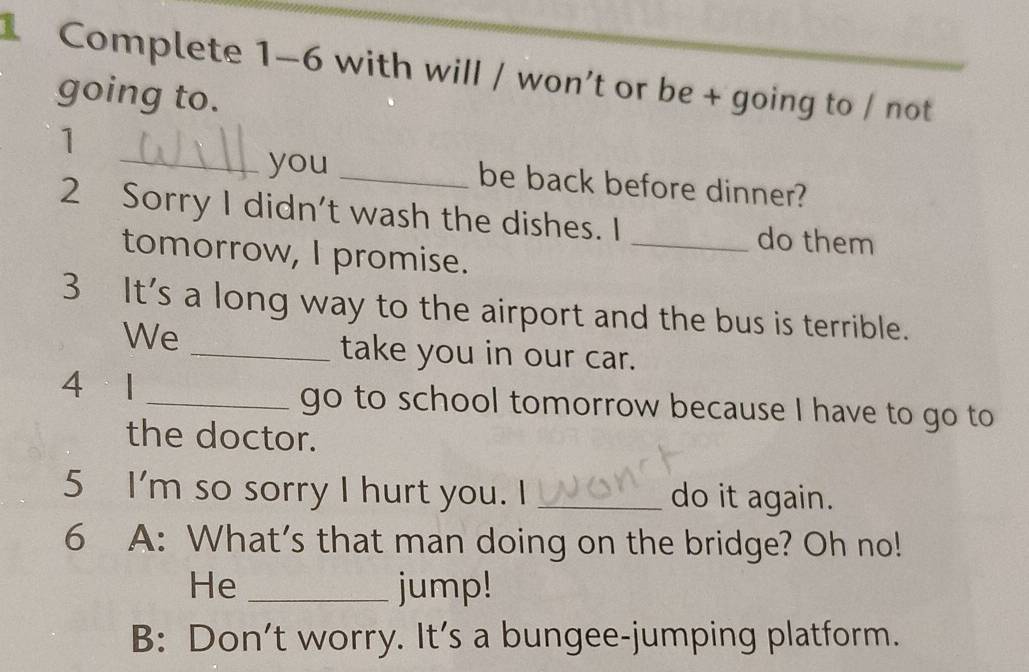 Complete 1-6 with will / won’t or be + going to / not 
going to. 
1 
_you_ 
be back before dinner? 
2 Sorry I didn't wash the dishes. I _do them 
tomorrow, I promise. 
3 It's a long way to the airport and the bus is terrible. 
We 
_take you in our car. 
4 1 _go to school tomorrow because I have to go to 
the doctor. 
5 I'm so sorry I hurt you. I _do it again. 
6 A: What’s that man doing on the bridge? Oh no! 
He _jump! 
B: Don’t worry. It’s a bungee-jumping platform.