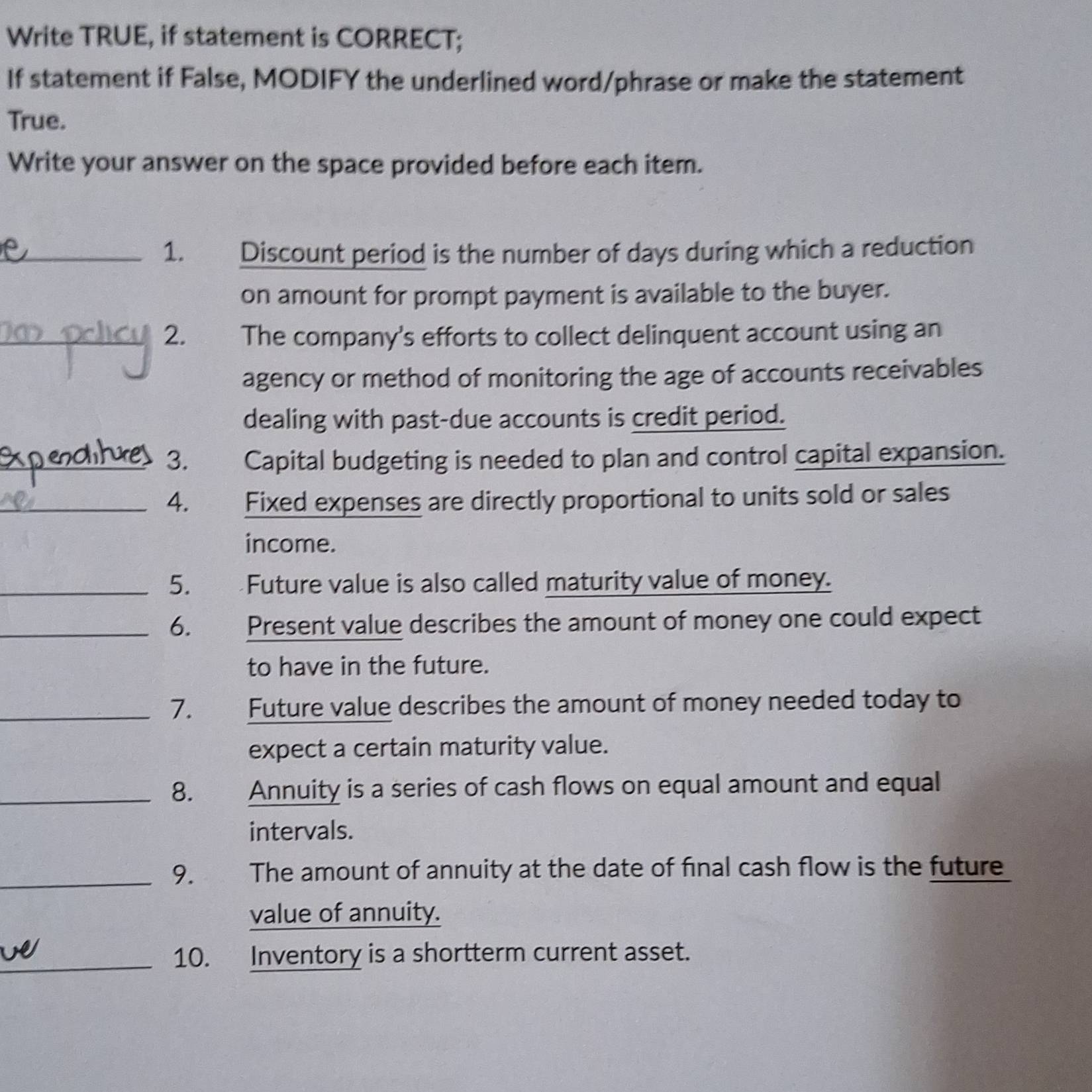 Write TRUE, if statement is CORRECT; 
If statement if False, MODIFY the underlined word/phrase or make the statement 
True. 
Write your answer on the space provided before each item. 
_1. Discount period is the number of days during which a reduction 
on amount for prompt payment is available to the buyer. 
_2. The company's efforts to collect delinquent account using an 
agency or method of monitoring the age of accounts receivables 
dealing with past-due accounts is credit period. 
_3. Capital budgeting is needed to plan and control capital expansion. 
_4. Fixed expenses are directly proportional to units sold or sales 
income. 
_5. Future value is also called maturity value of money. 
_6. Present value describes the amount of money one could expect 
to have in the future. 
_7. Future value describes the amount of money needed today to 
expect a certain maturity value. 
_8. Annuity is a series of cash flows on equal amount and equal 
intervals. 
_9. The amount of annuity at the date of final cash flow is the future 
value of annuity. 
_10. Inventory is a shortterm current asset.