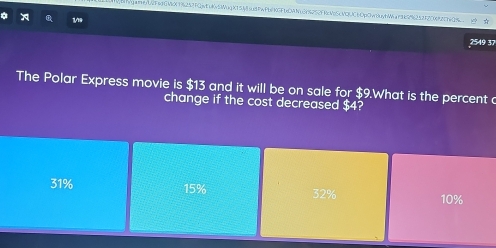 g#9/U2F69GMc(1)6252FQjvtuKvSIWug KT5Jy8su8PwPb/KGFbCANu3Y6252FKcVoScMQ(CbOpOvnuyhWar9k5%6252F20692C74Q/__
x
2549 37
The Polar Express movie is $13 and it will be on sale for $9.What is the percent c
change if the cost decreased $4?
31% 15% 32% 10%