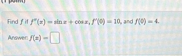 (1peint) 
Find fif f''(x)=sin x+cos x, f'(0)=10 , and f(0)=4. 
Answer: f(x)=□