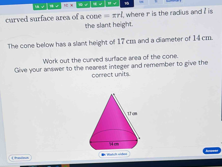 1A 1B 1C X 1D 1E IF 1G 1H 1 summary 
curved surface area of a cone =π rl , where r is the radius and l is 
the slant height. 
The cone below has a slant height of 17 cm and a diameter of 14 cm. 
Work out the curved surface area of the cone. 
Give your answer to the nearest integer and remember to give the 
correct units. 
Answer 
< Previous Watch video