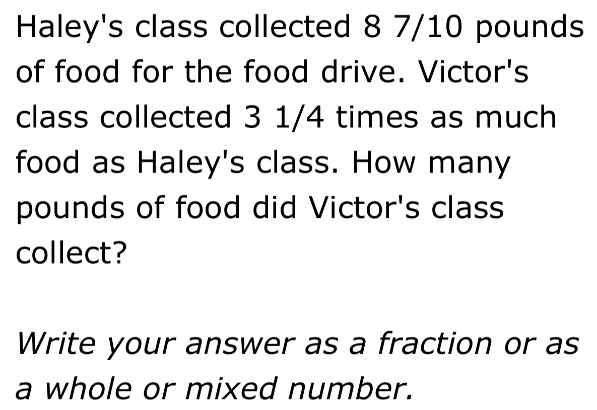 Haley's class collected 8 7/10 pounds
of food for the food drive. Victor's 
class collected 3 1/4 times as much 
food as Haley's class. How many
pounds of food did Victor's class 
collect? 
Write your answer as a fraction or as 
a whole or mixed number.