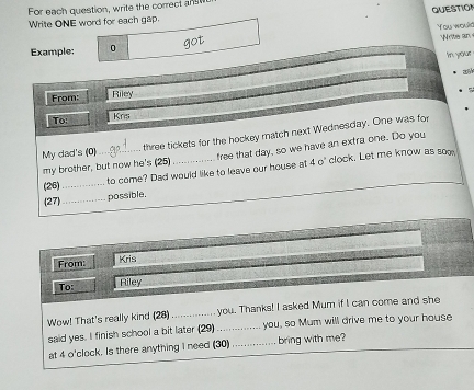 QUESTION 
For each question, write the correct ans 
Write ONE word for each gap. 
You would 
Example: 0 got 
o wer an 
In your 
From: Riley 
To: Krs 
My dad's (0) three tickets for the hockey match next Wednesday. One was for 
my brother, but now he's (25) _free that day, so we have an extra one. Do you 
(26)_ 
to come? Dad would like to leave our house at 4 o' clock. Let me know as sog 
27 
_possible. 
From: 
Kris 
To: Riley 
Wow! That's really kind (28)_ you. Thanks! I asked Mum if I can come and she 
said yes. I finish school a bit later (29) _you, so Mum will drive me to your house 
at 4 o'clock. Is there anything I need (30) _bring with me?