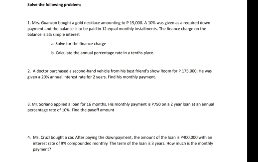 Solve the following problem; 
1. Mrs. Guanzon bought a gold necklace amounting to P 15,000. A 10% was given as a required down 
payment and the balance is to be paid in 12 equal monthly installments. The finance charge on the 
balance is 5% simple interest 
a. Solve for the finance charge 
b. Calculate the annual percentage rate in a tenths place. 
2. A doctor purchased a second-hand vehicle from his best friend's show Room for P 175,000. He was 
given a 20% annual interest rate for 2 years. Find his monthly payment. 
3. Mr. Soriano applied a loan for 16 months. His monthly payment is P750 on a 2 year loan at an annual 
percentage rate of 10%. Find the payoff amount 
4. Ms. Cruzl bought a car. After paying the downpayment, the amount of the loan is P400,000 with an 
interest rate of 9% compounded monthly. The term of the loan is 3 years. How much is the monthly 
payment?