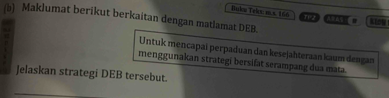 Buku Teks: m.s. 166 TR ARAS KIGh 
(b) Maklumat berikut berkaitan dengan matlamat DEB. 
Untuk mencapai perpaduan dan kesejahteraan kaum dengan 
menggunakan strategi bersifat serampang dua mata. 
Jelaskan strategi DEB tersebut.