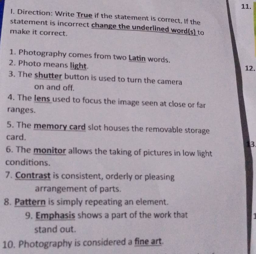 Direction: Write True if the statement is correct. If the 
statement is incorrect change the underlined word(s) to 
make it correct. 
1. Photography comes from two Latin words. 
2. Photo means light. 12. 
3. The shutter button is used to turn the camera 
on and off. 
4. The Iens used to focus the image seen at close or far 
ranges. 
5. The memory card slot houses the removable storage 
card. 
13 
6. The monitor allows the taking of pictures in low light 
conditions. 
7. Contrast is consistent, orderly or pleasing 
arrangement of parts. 
8. Pattern is simply repeating an element. 
9. Emphasis shows a part of the work that 
stand out. 
10. Photography is considered a fine art.