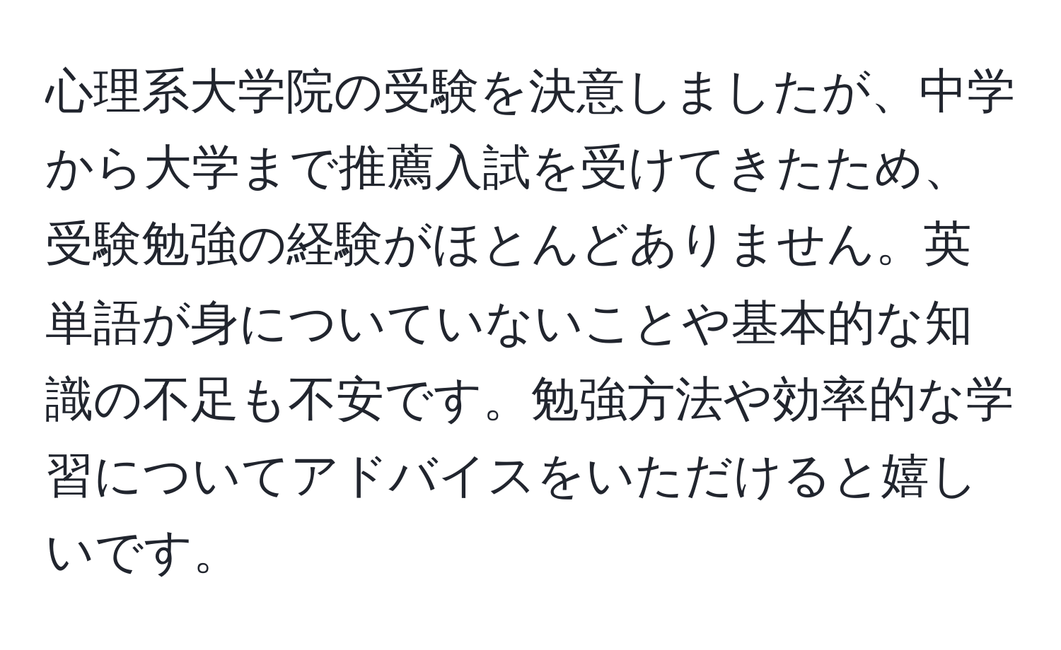 心理系大学院の受験を決意しましたが、中学から大学まで推薦入試を受けてきたため、受験勉強の経験がほとんどありません。英単語が身についていないことや基本的な知識の不足も不安です。勉強方法や効率的な学習についてアドバイスをいただけると嬉しいです。