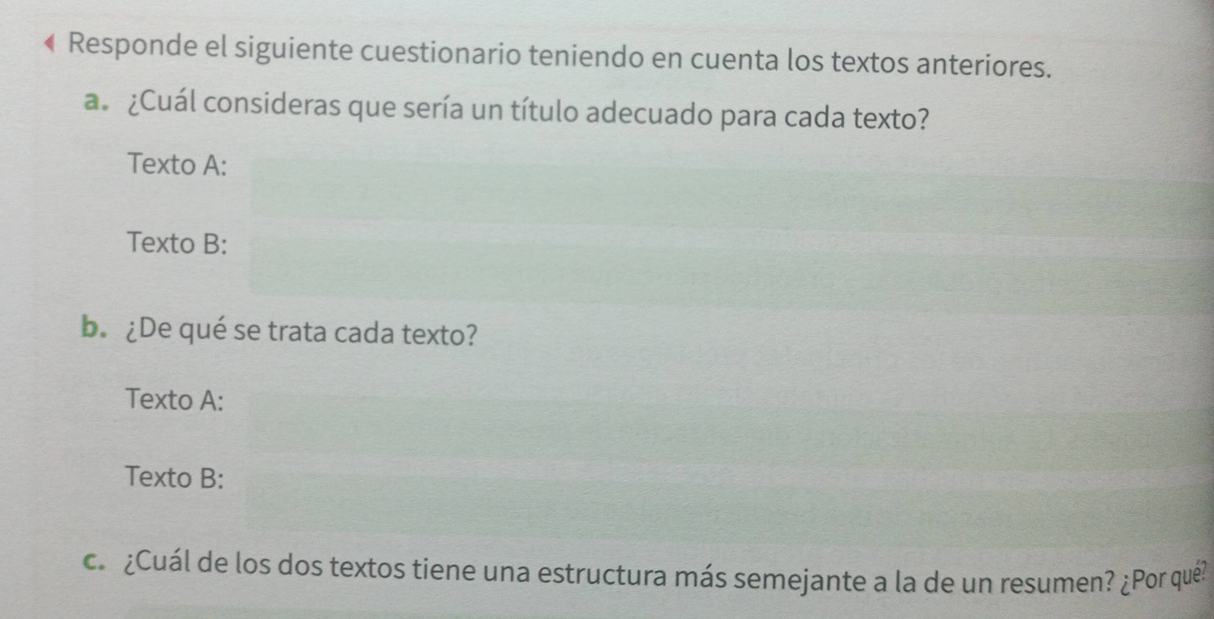 Responde el siguiente cuestionario teniendo en cuenta los textos anteriores. 
a ¿Cuál consideras que sería un título adecuado para cada texto? 
Texto A: 
Texto B: 
b. ¿De qué se trata cada texto? 
Texto A: 
Texto B: 
ca ¿Cuál de los dos textos tiene una estructura más semejante a la de un resumen? ¿Por qué?