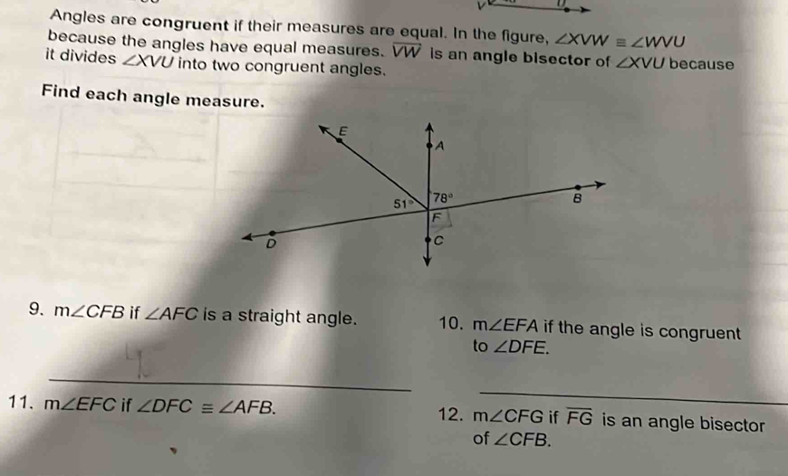 Angles are congruent if their measures are equal. In the figure, ∠ XVW≌ ∠ WVU
because the angles have equal measures. overline VW is an angle bisector of ∠ XVU because
it divides ∠ XVU into two congruent angles.
Find each angle measure.
9. m∠ CFB if ∠ AFC is a straight angle. 10. m∠ EFA if the angle is congruent.
to ∠ DFE.
_
_
12.
11. m∠ EFC if ∠ DFC≌ ∠ AFB. m∠ CFG if overline FG is an angle bisector 
of ∠ CFB.