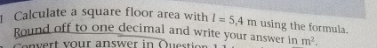 Calculate a square floor area with l=5,4m using the formula. 
Round off to one decimal and write your answer in m^2. 
C envert vour answer in Questier