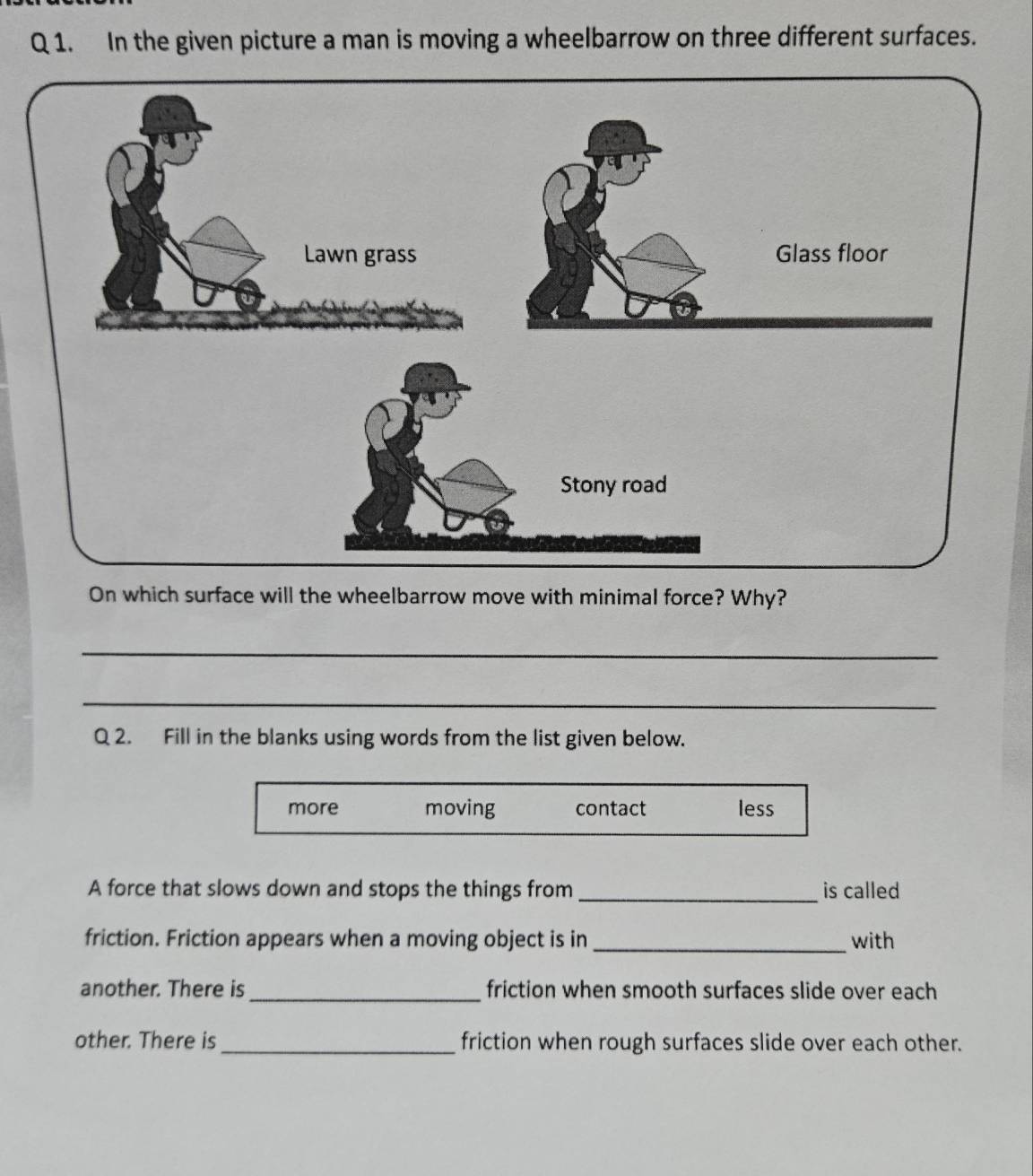 In the given picture a man is moving a wheelbarrow on three different surfaces.
On which surface will the wheelbarrow move with minimal force? Why?
_
_
Q 2. Fill in the blanks using words from the list given below.
more moving contact less
A force that slows down and stops the things from _is called
friction. Friction appears when a moving object is in_ with
another. There is_ friction when smooth surfaces slide over each
other. There is_ friction when rough surfaces slide over each other.