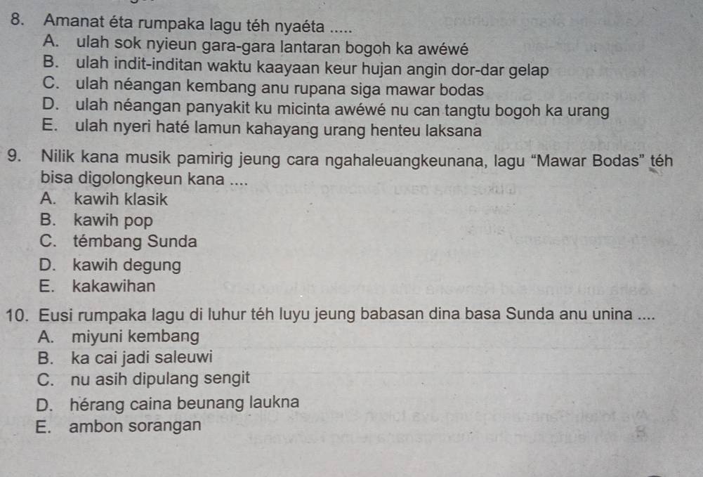 Amanat éta rumpaka lagu téh nyaéta .....
A. ulah sok nyieun gara-gara lantaran bogoh ka awéwé
B. ulah indit-inditan waktu kaayaan keur hujan angin dor-dar gelap
C. ulah néangan kembang anu rupana siga mawar bodas
D. ulah néangan panyakit ku micinta awéwé nu can tangtu bogoh ka urang
E. ulah nyeri haté lamun kahayang urang henteu laksana
9. Nilik kana musik pamirig jeung cara ngahaleuangkeunana, lagu “Mawar Bodas” téh
bisa digolongkeun kana ....
A. kawih klasik
B. kawih pop
C. témbang Sunda
D. kawih degung
E. kakawihan
10. Eusi rumpaka lagu di luhur téh luyu jeung babasan dina basa Sunda anu unina ....
A. miyuni kembang
B. ka cai jadi saleuwi
C. nu asih dipulang sengit
D. hérang caina beunang laukna
E. ambon sorangan