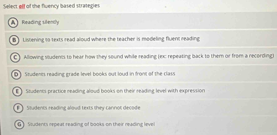 Select oll of the fluency based strategies
A Reading silently
B) Listening to texts read aloud where the teacher is modeling fluent reading
C) Allowing students to hear how they sound while reading (ex: repeating back to them or from a recording)
D Students reading grade level books out loud in front of the class
E Students practice reading aloud books on their reading level with expression
F  Students reading aloud texts they cannot decode
G Students repeat reading of books on their reading level