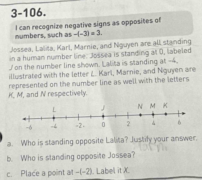 3-106. 
I can recognize negative signs as opposites of 
numbers, such as -(-3)=3. 
Jossea, Lalita, Karl, Marnie, and Nguyen are all standing 
in a human number line. Jossea is standing at 0, labeled
J on the number line shown. Lalita is standing at −4, 
illustrated with the letter L. Karl, Marnie, and Nguyen are 
represented on the number line as well with the letters
K, M, and N respectively. 
a. Who is standing opposite Lalita? Justify your answer. 
b. Who is standing opposite Jossea? 
c. Place a point at - (-2. Label it X.