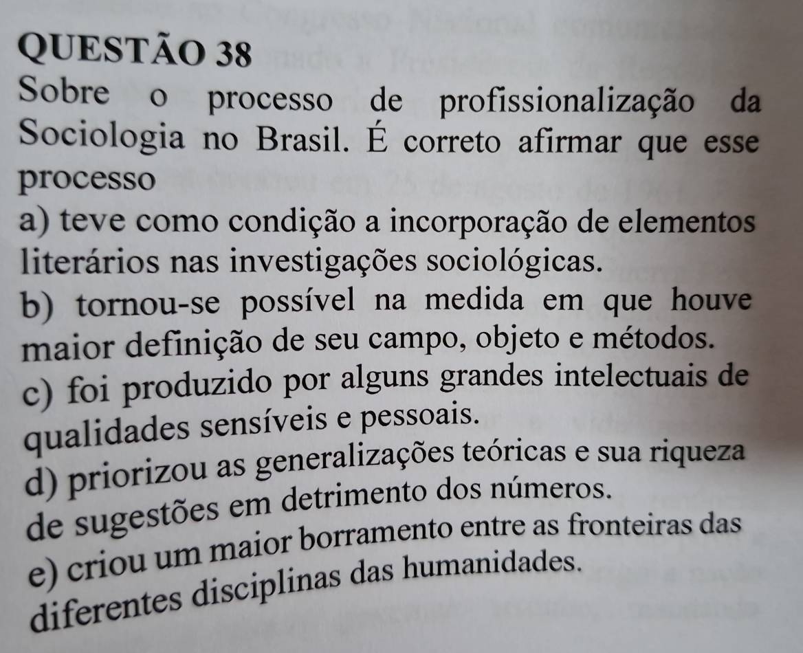 Sobre o processo de profissionalização da
Sociologia no Brasil. É correto afirmar que esse
processo
a) teve como condição a incorporação de elementos
literários nas investigações sociológicas.
b) tornou-se possível na medida em que houve
maior definição de seu campo, objeto e métodos.
c) foi produzido por alguns grandes intelectuais de
qualidades sensíveis e pessoais.
d) priorizou as generalizações teóricas e sua riqueza
de sugestões em detrimento dos números.
e) criou um maior borramento entre as fronteiras das
diferentes disciplinas das humanidades.