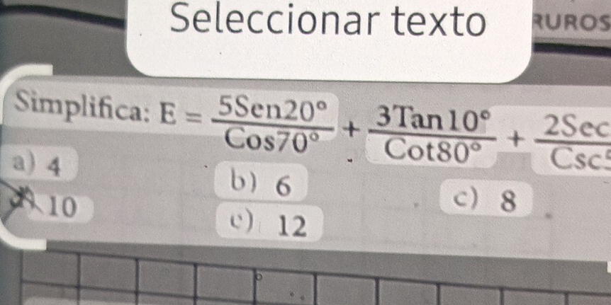 Seleccionar texto RUROS
Simplifica: E= 5Sen20°/Cos70° + 3Tan10°/Cot80° + 2Sec/Csc° 
a) 4
b 6
6 10 c 8
c 12