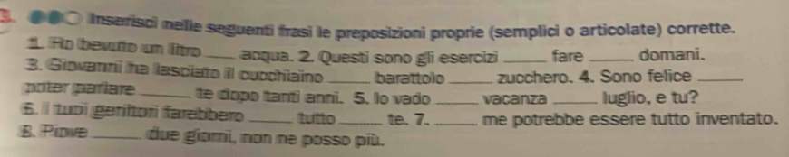 ●●● Inserisci nelie seguenti frasi le preposizioni proprie (semplici o articolate) corrette. 
*. Ro bevuto un ltro _acqua. 2. Questi sono gli esercizi fare _domani. 
3. Giovanni he lasciato il cucchiaino _barattolo_ zucchero. 4. Sono felice_ 
poter paríare_ te dopo tanti anni. 5. Io vado _vacanza _luglio, e tu? 
6. tubi geritori farebbero_ tutto_ te. 7. _me potrebbe essere tutto inventato. 
B. Piowe_ due giomi, non ne posso più.