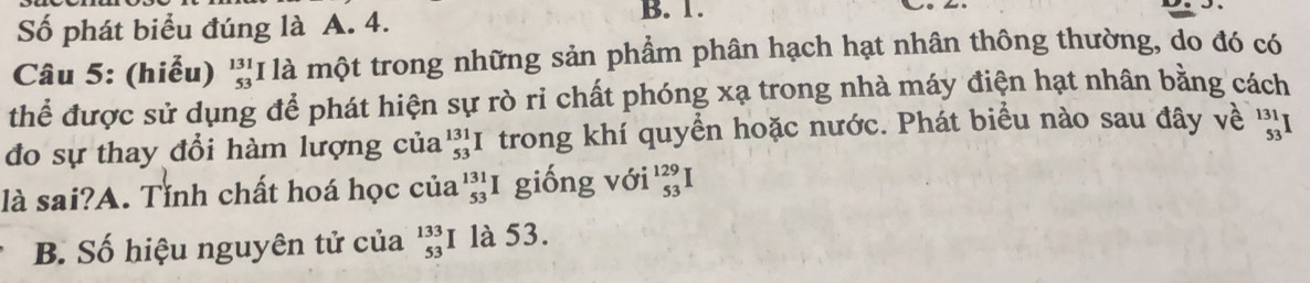 Số phát biểu đúng là A. 4.
B. 1.
Câu 5: (hiểu) beginarrayr 131 53endarray l là một trong những sản phẩm phân hạch hạt nhân thông thường, do đó có
thể được sử dụng để phát hiện sự rò ri chất phóng xạ trong nhà máy điện hạt nhân bằng cách
đo sự thay đổi hàm lượng của _(53)^(131)I trong khí quyển hoặc nước. Phát biểu nào sau đây về '1
là sai?A. Tỉnh chất hoá học của _(53)^(131)I giống với beginarrayr 129 53endarray 1
B. Số hiệu nguyên tử của beginarrayr 133 53 endarray là 53.