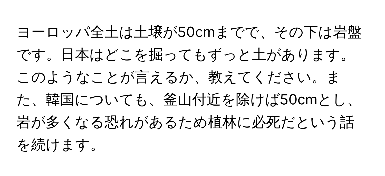 ヨーロッパ全土は土壌が50cmまでで、その下は岩盤です。日本はどこを掘ってもずっと土があります。このようなことが言えるか、教えてください。また、韓国についても、釜山付近を除けば50cmとし、岩が多くなる恐れがあるため植林に必死だという話を続けます。