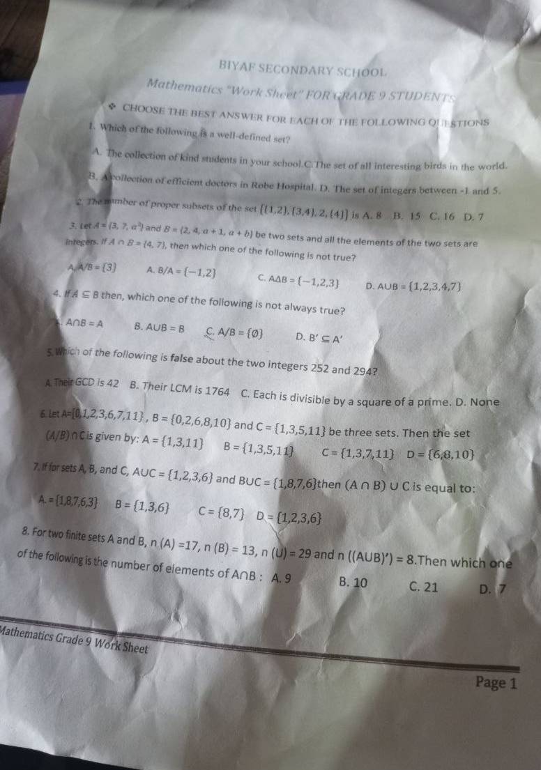 BIYAF SECONDARY SCHOOL
Mathematics "Work Sheet'' FOR GRADE 9 STUDENTS
◆ CHOOSE THE BEST ANSWER FOR EACH OF THE FOLLOWING QUESTIONS
1. Which of the following is a well-defined set?
A. The collection of kind students in your school.C.The set of all interesting birds in the world.
B. Acollection of efficient doctors in Robe Hospital. D. The set of integers between -1 and 5.
2. The mumber of proper subsets of the set  (1,2), 3,4 ,2, 4  is A. 8 B. 15 C. 16 D. 7
3. Let A= 3,7,a^2 and B= 2,4,a+1,a+b be two sets and all the elements of the two sets are
integers ifA∩ B= 4,7 , then which one of the following is not true?
A/A/B= 3 A. B/A= -1,2 C. A△ B= -1,2,3 D. A∪ B= 1,2,3,4,7
4. If A⊂eq B then, which one of the following is not always true?
A∩ B=A B. A∪ B=B C. A/B= varnothing  D. B'⊂eq A'
5 Which of the following is false about the two integers 252 and 294?
A. Their GCD is 42 B. Their LCM is 1764 C. Each is divisible by a square of a prime. D. None
6. Let A= 0,1,2,3,6,7,11 ,B= 0,2,6,8,10 and C= 1,3,5,11 be three sets. Then the set
(A/B) ∩Cis given by: A= 1,3,11 B= 1,3,5,11 C= 1,3,7,11 D= 6,8,10
7. If for sets A, B, and C, A∪ C= 1,2,3,6 and B∪ C= 1,8,7,6 then (A∩ B)∪ C is equal to:
A.= 1,8,7,6,3 B= 1,3,6 C= 8,7 D= 1,2,3,6
8. For two finite sets A and B, n(A)=17,n(B)=13,n(U)=29 and n((A∪ B)')=8.Then which one
of the following is the number of elements of A∩B : A. 9 B. 10 C. 21 D. 7
Mathematics Grade 9 Work Sheet
Page 1