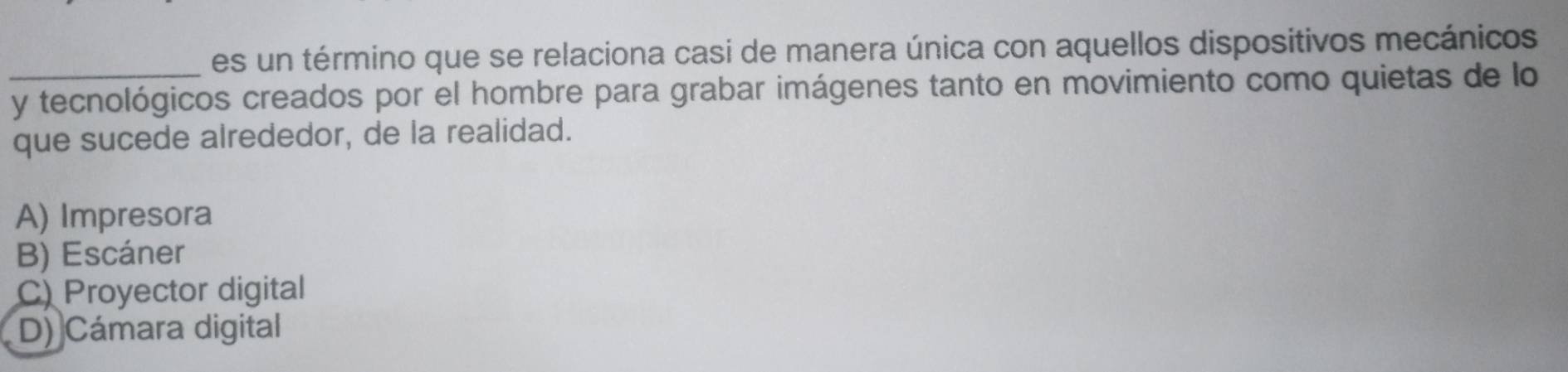 es un término que se relaciona casi de manera única con aquellos dispositivos mecánicos
_y tecnológicos creados por el hombre para grabar imágenes tanto en movimiento como quietas de lo
que sucede alrededor, de la realidad.
A) Impresora
B) Escáner
C) Proyector digital
D) Cámara digital