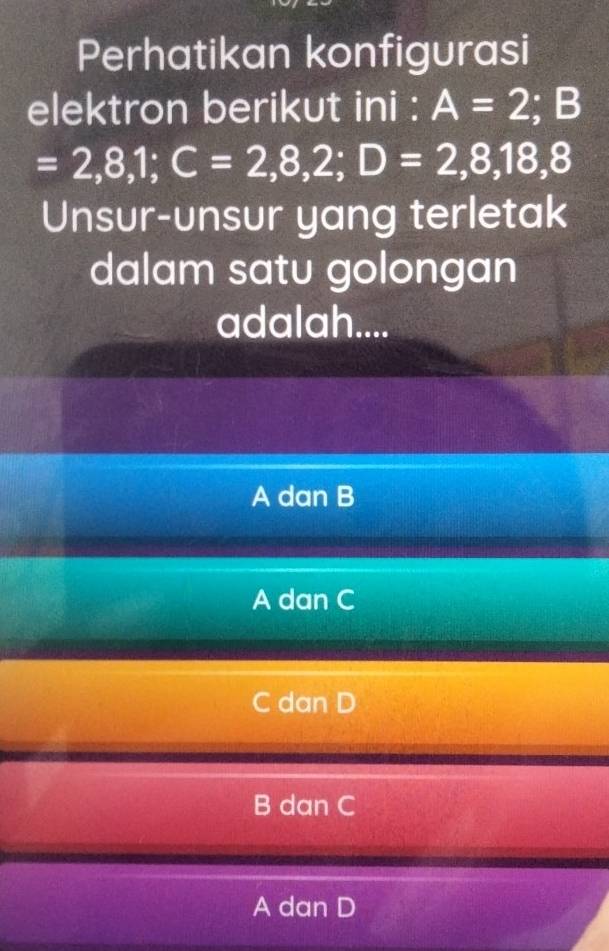 Perhatikan konfigurasi
elektron berikut ini : A=2; B
=2,8,1; C=2,8,2; D=2,8,18,8
Unsur-unsur yang terletak
dalam satu golongan
adalah....
A dan B
A dan C
C dan D
B dan C
A dan D