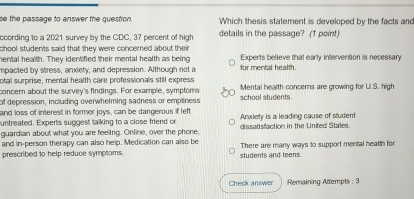 se the passage to answer the question. Which thesis statement is developed by the facts and
ccording to a 2021 survey by the CDC, 37 percent of high details in the passage? (1 point)
chool students said that they were concerned about their Experts believe that early intervention is necessary
hental health. They identified their mental health as being
mpacted by stress, anxiety, and depression. Although not a for mental health.
otal surprise, mental health care professionals still express
concern about the survey's findings. For example, symptoms school students Mental health concerns are growing for U.S. high
of depression, including overwhelming sadness or empliness
and loss of interest in former joys, can be dangerous if left Anxlety is a leading cause of student
untreated. Experts suggest talking to a close friend or
guardian about what you are feeling. Online, over the phone, dissatisfaction in the United Stales.
and in-person therapy can also help. Medication can also be There are many ways to support mental health for
prescribed to help reduce symptoms students and teens.
Check answer Remaining Attempts : 3