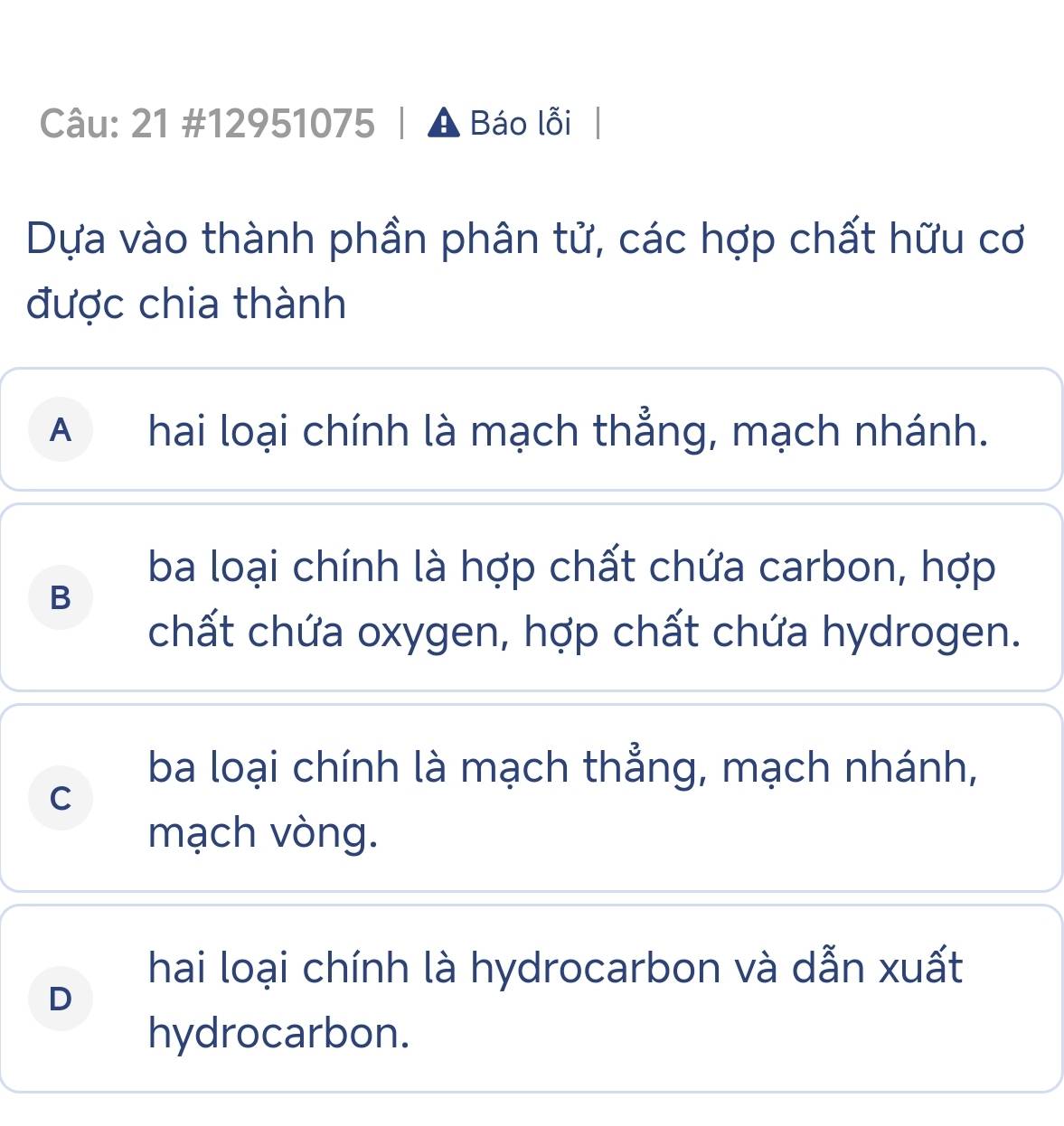 21 #12951075 Báo lỗi
Dựa vào thành phần phân tử, các hợp chất hữu cơ
được chia thành
A hai loại chính là mạch thẳng, mạch nhánh.
ba loại chính là hợp chất chứa carbon, hợp
B
chất chứa oxygen, hợp chất chứa hydrogen.
ba loại chính là mạch thẳng, mạch nhánh,
C
mạch vòng.
hai loại chính là hydrocarbon và dẫn xuất
D
hydrocarbon.