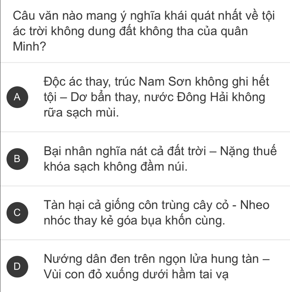 Câu văn nào mang ý nghĩa khái quát nhất về tội
ác trời không dung đất không tha của quân
Minh?
Độc ác thay, trúc Nam Sơn không ghi hết
A tội - Dơ bẫn thay, nước Đông Hải không
rữa sạch mùi.
Bại nhân nghĩa nát cả đất trời - Nặng thuế
B
khóa sạch không đầm núi.
C
Tàn hại cả giống côn trùng cây cỏ - Nheo
nhóc thay kẻ góa bụa khốn cùng.
Nướng dân đen trên ngọn lửa hung tàn -
D
Vùi con đỏ xuống dưới hầm tai vạ