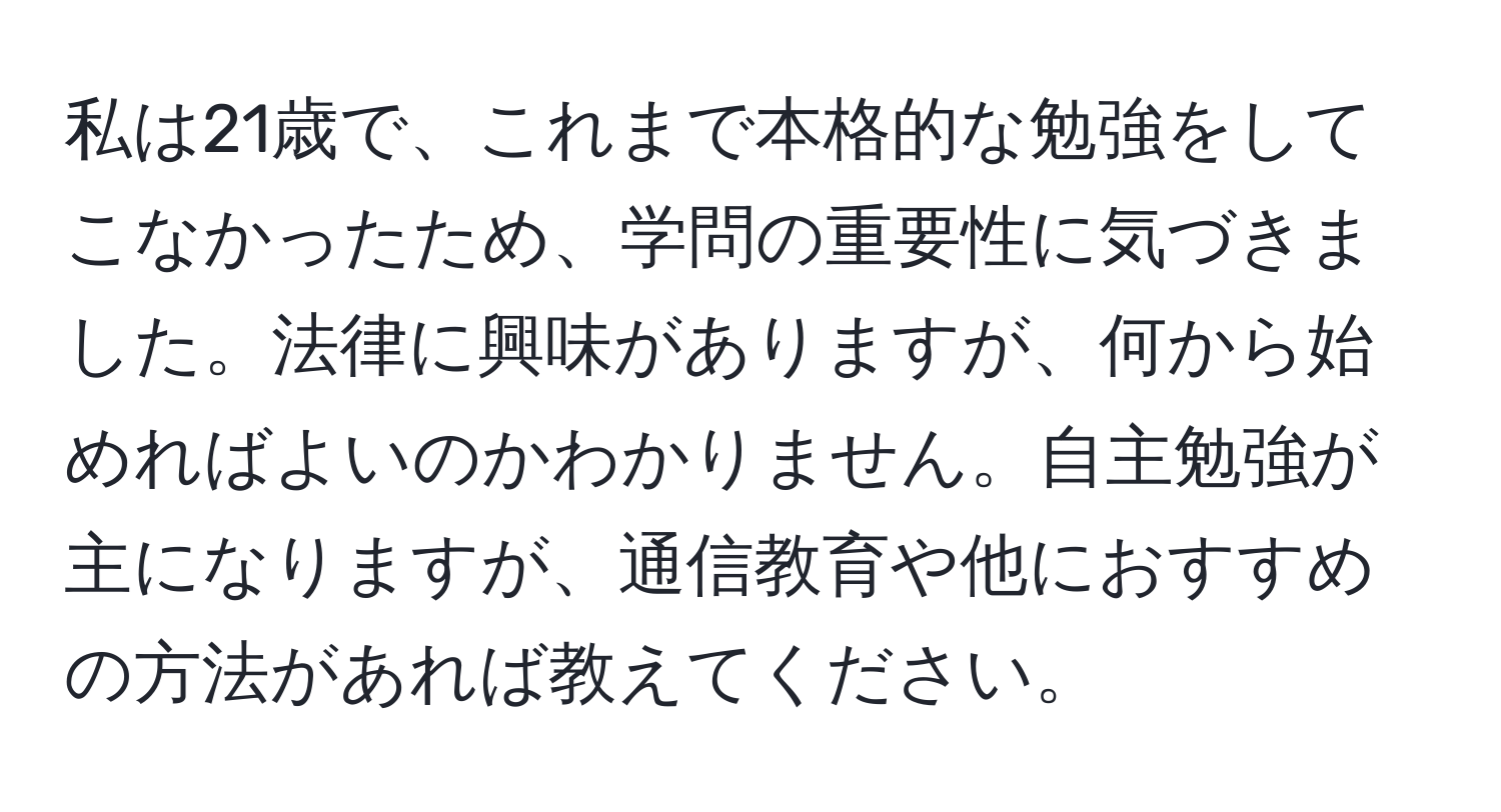 私は21歳で、これまで本格的な勉強をしてこなかったため、学問の重要性に気づきました。法律に興味がありますが、何から始めればよいのかわかりません。自主勉強が主になりますが、通信教育や他におすすめの方法があれば教えてください。